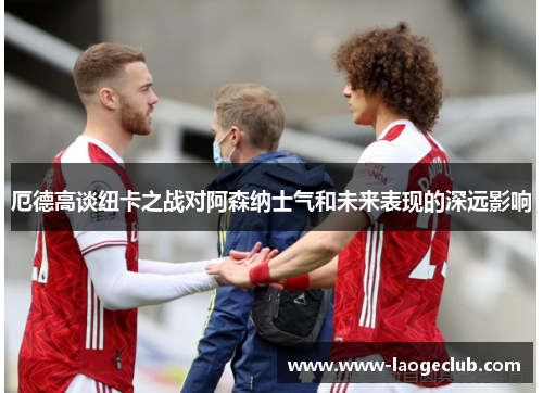厄德高谈纽卡之战对阿森纳士气和未来表现的深远影响