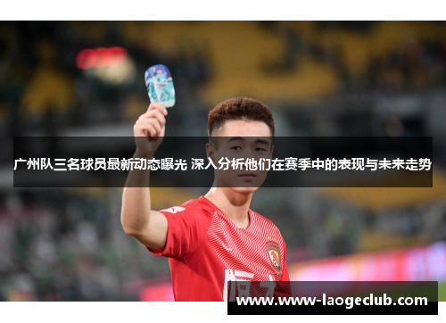 广州队三名球员最新动态曝光 深入分析他们在赛季中的表现与未来走势