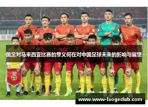 国足对马来西亚比赛的意义何在对中国足球未来的影响与展望