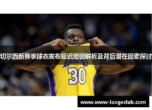 切尔西新赛季球衣发布延迟原因解析及背后潜在因素探讨