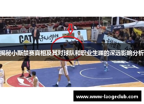 揭秘小斯禁赛真相及其对球队和职业生涯的深远影响分析