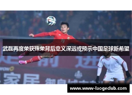 武磊再度荣获殊荣背后意义深远或预示中国足球新希望
