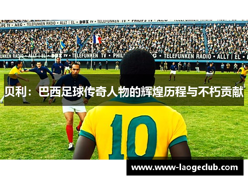 贝利：巴西足球传奇人物的辉煌历程与不朽贡献