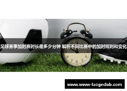 足球赛事加时赛时长是多少分钟 解析不同比赛中的加时规则和变化