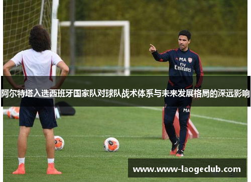 阿尔特塔入选西班牙国家队对球队战术体系与未来发展格局的深远影响