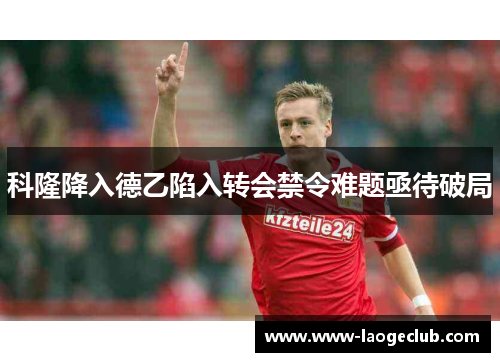 科隆降入德乙陷入转会禁令难题亟待破局