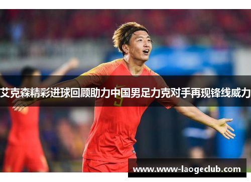 艾克森精彩进球回顾助力中国男足力克对手再现锋线威力