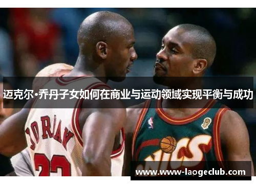 迈克尔·乔丹子女如何在商业与运动领域实现平衡与成功