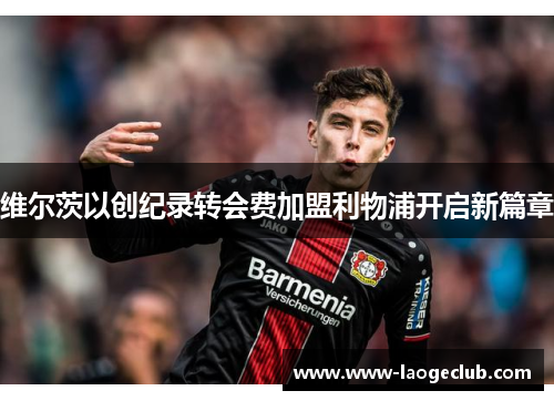 维尔茨以创纪录转会费加盟利物浦开启新篇章
